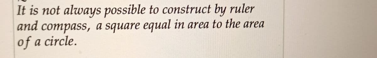 It is not always possible to construct by ruler
and compass, a square equal in area to the area
of a circle.