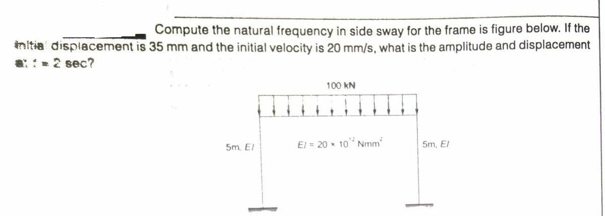 Compute the natural frequency in side sway for the frame is figure below. If the
initia displacement is 35 mm and the initial velocity is 20 mm/s, what is the amplitude and displacement
:2 sec?
100 kN
5m. El
El = 20 * 10 Nmm
5m, El
