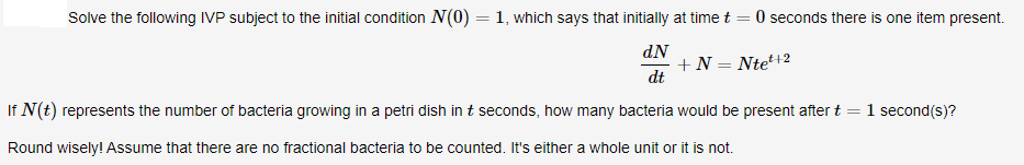 Solve the following IVP subject to the initial condition N(0) =1, which says that initially at time t = 0 seconds there is one item present.
dN
+ N = Nte+2
dt
If N(t) represents the number of bacteria growing in a petri dish in t seconds, how many bacteria would be present after t :
1 second(s)?
Round wisely! Assume that there are no fractional bacteria to be counted. It's either a whole unit or it is not.
