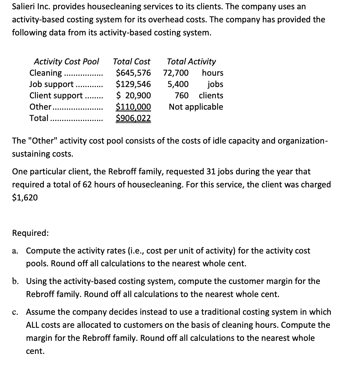 Salieri Inc. provides housecleaning services to its clients. The company uses an
activity-based costing system for its overhead costs. The company has provided the
following data from its activity-based costing system.
Activity Cost Pool
Cleaning
Job support
Client support
Other.
Total....
Total Cost
$645,576
$129,546
$ 20,900
$110,000
$906,022
Total Activity
72,700 hours
5,400
jobs
760 clients
Not applicable
The "Other" activity cost pool consists of the costs of idle capacity and organization-
sustaining costs.
One particular client, the Rebroff family, requested 31 jobs during the year that
required a total of 62 hours of housecleaning. For this service, the client was charged
$1,620
Required:
a. Compute the activity rates (i.e., cost per unit of activity) for the activity cost
pools. Round off all calculations to the nearest whole cent.
b. Using the activity-based costing system, compute the customer margin for the
Rebroff family. Round off all calculations to the nearest whole cent.
c. Assume the company decides instead to use a traditional costing system in which
ALL costs are allocated to customers on the basis of cleaning hours. Compute the
margin for the Rebroff family. Round off all calculations to the nearest whole
cent.