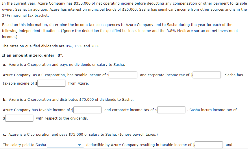 In the current year, Azure Company has $350,000 of net operating income before deducting any compensation or other payment to its sole
owner, Sasha. In addition, Azure has interest on municipal bonds of $25,000. Sasha has significant income from other sources and is in the
37% marginal tax bracket.
Based on this information, determine the income tax consequences to Azure Company and to Sasha during the year for each of the
following independent situations. (Ignore the deduction for qualified business income and the 3.8% Medicare surtax on net investment
income.)
The rates on qualified dividends are 0%, 15% and 20%.
If an amount is zero, enter "0".
a. Azure is a C corporation and pays no dividends or salary to Sasha.
Azure Company, as a C corporation, has taxable income of $
and corporate income tax of $
Sasha has
taxable income of $
from Azure.
b. Azure is a C corporation and distributes $75,000 of dividends to Sasha.
Azure Company has taxable income of $
and corporate income tax of $
Sasha incurs income tax of
with respect to the dividends.
c. Azure is a C corporation and pays $75,000 of salary to Sasha. (Ignore payroll taxes.)
The salary paid to Sasha
deductible by Azure Company resulting in taxable income of $
and
