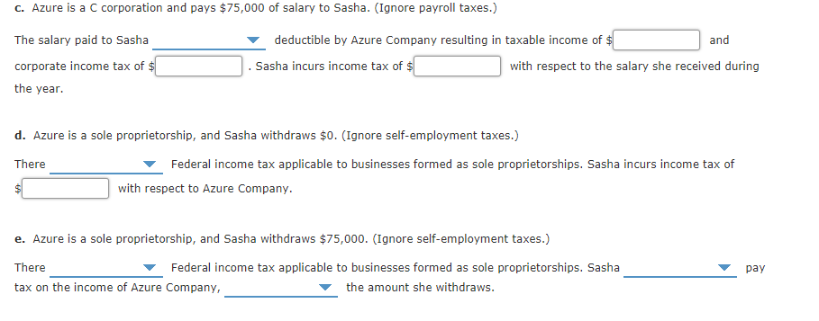 c. Azure is a C corporation and pays $75,000 of salary to Sasha. (Ignore payroll taxes.)
The salary paid to Sasha
deductible by Azure Company resulting in taxable income of $
and
corporate income tax of $
. Sasha incurs income tax of $
with respect to the salary she received during
the year.
d. Azure is a sole proprietorship, and Sasha withdraws $0. (Ignore self-employment taxes.)
There
Federal income tax applicable to businesses formed as sole proprietorships. Sasha incurs income tax of
with respect to Azure Company.
e. Azure is a sole proprietorship, and Sasha withdraws $75,000. (Ignore self-employment taxes.)
There
Federal income tax applicable to businesses formed as sole proprietorships. Sasha
раy
tax on the income of Azure Company,
the amount she withdraws.
