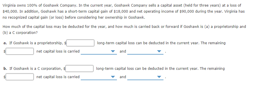 Virginia owns 100% of Goshawk Company. In the current year, Goshawk Company sells a capital asset (held for three years) at a loss of
$40,000. In addition, Goshawk has a short-term capital gain of $18,000 and net operating income of $90,000 during the year. Virginia has
no recognized capital gain (or loss) before considering her ownership in Goshawk.
How much of the capital loss may be deducted for the year, and how much is carried back or forward if Goshawk is (a) a proprietorship and
(b) a C corporation?
a. If Goshawk is a proprietorship, $
long-term capital loss can be deducted in the current year. The remaining
net capital loss is carried
and
b. If Goshawk is a C corporation, $
long-term capital loss can be deducted in the current year. The remaining
net capital loss is carried
and
