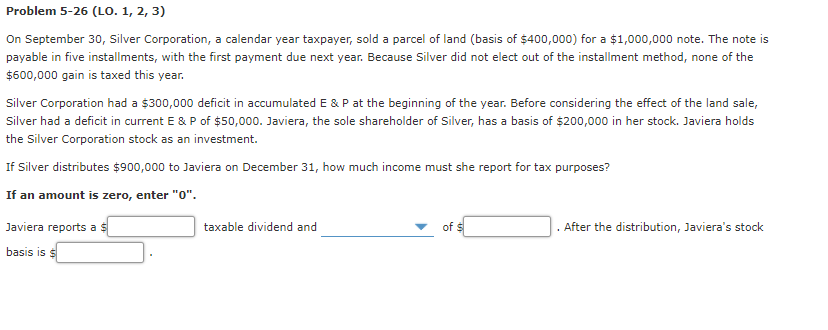 Problem 5-26 (LO. 1, 2, 3)
On September 30, Silver Corporation, a calendar year taxpayer, sold a parcel of land (basis of $400,000) for a $1,000,000 note. The note is
payable in five installments, with the first payment due next year. Because Silver did not elect out of the installment method, none of the
$600,000 gain is taxed this year.
Silver Corporation had a $300,000 deficit in accumulated E & P at the beginning of the year. Before considering the effect of the land sale,
Silver had a deficit in current E & P of $50,000. Javiera, the sole shareholder of Silver, has a basis of $200,000 in her stock. Javiera holds
the Silver Corporation stock as an investment.
If Silver distributes $900,000 to Javiera on December 31, how much income must she report for tax purposes?
If an amount is zero, enter "0".
Javiera reports a $
taxable dividend and
of $
After the distribution, Javiera's stock
basis is $
