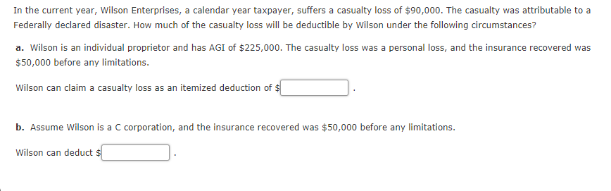 In the current year, Wilson Enterprises, a calendar year taxpayer, suffers a casualty loss of $90,000. The casualty was attributable to a
Federally declared disaster. How much of the casualty loss will be deductible by Wilson under the following circumstances?
a. Wilson is an individual proprietor and has AGI of $225,000. The casualty loss was a personal loss, and the insurance recovered was
$50,000 before any limitations.
Wilson can claim a casualty loss as an itemized deduction of $
b. Assume Wilson is a C corporation, and the insurance recovered was $50,000 before any limitations.
Wilson can deduct $
