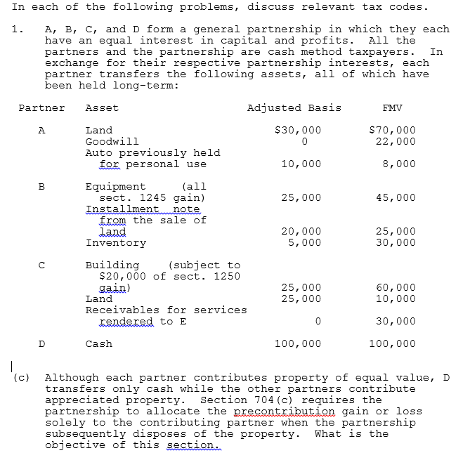 In each of the following problems, discuss relevant tax codes.
A, B, C, and D form a general partnership in which they each
have an equal interest in capital and profits.
partners and the partnership are cash method taxpayers.
exchange for their respective partnership interests, each
partner transfers the following assets, all of which have
been held long-term:
1.
All the
In
Partner
Adjusted Basis
Asset
FMV
$30,000
Land
Goodwill
$70,000
22,000
A
Auto previously held
for personal use
10,000
8,000
Equipment
sect. 1245 gain)
Installmentnote
from the sale of
land
Inventory
B
(all
25,000
45,000
20,000
5,000
25,000
30,000
Building
$20,000 of sect. 1250
gain)
Land
(subject to
25,000
25,000
60,000
10,000
Receivables for services
rendered to E
30,000
D
Cash
100,000
100,000
|
'(c)
Although each partner contributes property of equal value, D
transfers only cash while the other partners contribute
appreciated property. Section 704 (c) requires the
partnership to allocate the precontribution gain or loss
solely to the contributing partner when the partnership
subsequently disposes of the property.
objective of this section.
What is the
