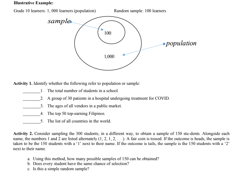 Illustrative Example:
Grade 10 learners: 1, 000 learners (population)
Random sample: 100 learners
sample
100
ороpulation
1,000
Activity 1. Identify whether the following refer to population or sample:
_1. The total number of students in a school.
_2. A group of 30 patients in a hospital undergoing treatment for COVID.
_3. The ages of all vendors in a public market.
_4. The top 50 top-earning Filipinos.
_5. The list of all countries in the world.
Activity 2. Consider sampling the 300 students, in a different way, to obtain a sample of 150 stu-dents. Alongside each
name, the numbers 1 and 2 are listed alternately (1, 2, 1,2, .. .). A fair coin is tossed. If the outcome is heads, the sample is
taken to be the 150 students with a 'l° next to their name. If the outcome is tails, the sample is the 150 students with a '2'
next to their name.
a. Using this method, how many possible samples of 150 can be obtained?
b. Does every student have the same chance of selection?
c. Is this a simple random sample?
