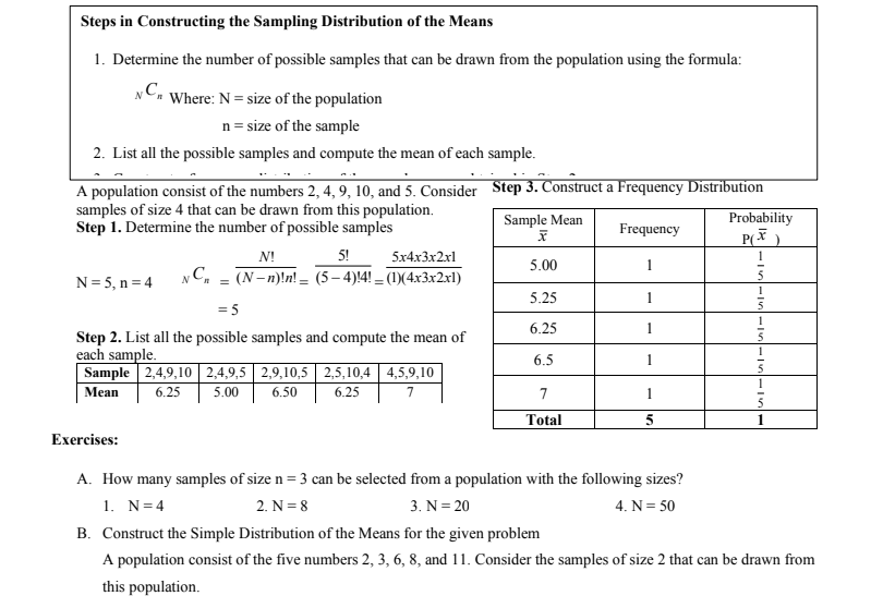 Steps in Constructing the Sampling Distribution of the Means
1. Determine the number of possible samples that can be drawn from the population using the formula:
NC. Where: N = size of the population
n = size of the sample
2. List all the possible samples and compute the mean of each sample.
A population consist of the numbers 2, 4, 9, 10, and 5. Consider Step 3. Construct a Frequency Distribution
samples of size 4 that can be drawn from this population.
Step 1. Determine the number of possible samples
Sample Mean
Probability
Frequency
N!
5!
5x4x3x2xl
5.00
(N- n)!n! – (5– 4)!4! – (1)(4x3x2x1)
5
N = 5, n = 4
5.25
= 5
1
6.25
Step 2. List all the possible samples and compute the mean of
each sample.
Sample 2,4,9,10 2,4,9,5 2,9,10,5 2,5,10,4 4,5,9,10
Mean
5
6.5
6.25
5.00
6.50
6.25
7
7
Total
1
Exercises:
A. How many samples of size n = 3 can be selected from a population with the following sizes?
1. N=4
2. N = 8
3. N= 20
4. N= 50
B. Construct the Simple Distribution of the Means for the given problem
A population consist of the five numbers 2, 3, 6, 8, and 11. Consider the samples of size 2 that can be drawn from
this population.
