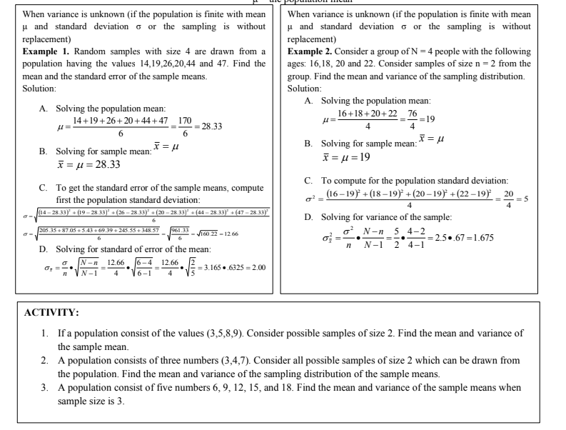 When variance is unknown (if the population is finite with mean
When variance is unknown (if the population is finite with mean
u and standard deviation o or the sampling is without
u and standard deviation o or the sampling is without
replacement)
Example 1. Random samples with size 4 are drawn from a
population having the values 14,19,26,20,44 and 47. Find the
mean and the standard error of the sample means.
replacement)
Example 2. Consider a group of N = 4 people with the following
ages: 16,18, 20 and 22. Consider samples of size n = 2 from the
group. Find the mean and variance of the sampling distribution.
Solution:
Solution:
A. Solving the population mean:
16+18+20+22_ 76
A. Solving the population mean:
14+19+26+20+44+47 _ 170
6.
= 28.33
=19
4
6
B. Solving for sample mean:
B. Solving for sample mean: * = 4
X = u = 28.33
I=μ= 19
C. To compute for the population standard deviation:
(16 – 19)* + (18 – 19)° +(20 – 19) +(22 – 19) _ 20
C. To get the standard error of the sample means, compute
first the population standard deviation:
(14- 28 33) + (19– 28.33)° + (26 – 28.33)* + (20 – 28. 33)° + (44 –- 28.33)° + (47 – 28.33F
4
D. Solving for variance of the sample:
o N-n 5 4–2
N-1 2 4-1
205.35 + 87.05 + S.43 + 69 39 + 245.53 + 348.57
961.33
- JT0. 22 - 12.66
of =
:= 2.5.67 =1.675
6
=-..
D. Solving for standard of error of the mean:
N-n
12.66
6-4
12.66
= 3.165 ..6325 = 2.00
N-1
4
6-1
4
АСTIVITY:
1. If a population consist of the values (3,5,8,9). Consider possible samples of size 2. Find the mean and variance of
the sample mean.
2. A population consists of three numbers (3,4,7). Consider all possible samples of size 2 which can be drawn from
the population. Find the mean and variance of the sampling distribution of the sample means.
3. A population consist of five numbers 6, 9, 12, 15, and 18. Find the mean and variance of the sample means when
sample size is 3.
