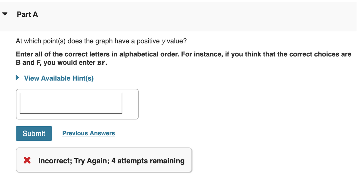 Part A
At which point(s) does the graph have a positive y value?
Enter all of the correct letters in alphabetical order. For instance, if you think that the correct choices are
B and F, you would enter BF.
► View Available Hint(s)
Submit
Previous Answers
X Incorrect; Try Again; 4 attempts remaining