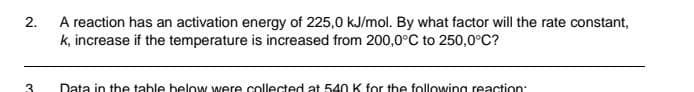 2.
3
A reaction has an activation energy of 225,0 kJ/mol. By what factor will the rate constant,
k, increase if the temperature is increased from 200,0°C to 250,0°C?
Data in the table below were collected at 540 K for the following reaction: