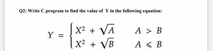 Q2: Write C program to find the value of Y in the following equation:
X² + VA
A > B
|X² + VB
A < B
