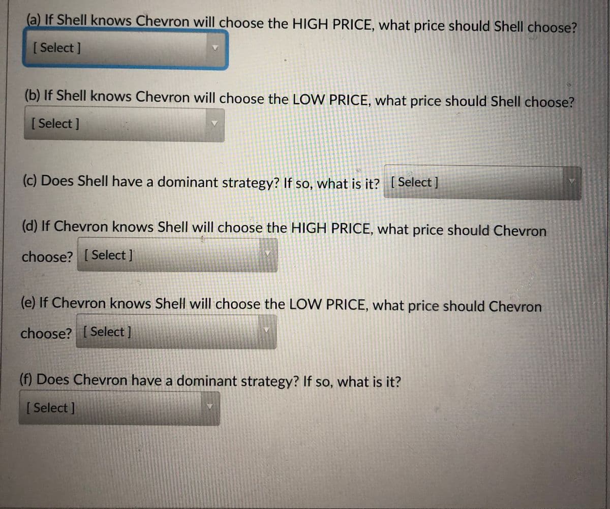 (a) If Shell knows Chevron will choose the HIGH PRICE, what price should Shell choose?
[ Select ]
(b) If Shell knows Chevron will choose the LOW PRICE, what price should Shell choose?
[ Select ]
(c) Does Shell have a dominant strategy? If so, what is it? [ Select ]
(d) If Chevron knows Shell will choose the HIGH PRICE, what price should Chevron
choose? [ Select ]
(e) If Chevron knows Shell will choose the LOW PRICE, what price should Chevron
choose? [ Select ]
(f) Does Chevron have a dominant strategy? If so, what is it?
[ Select ]
