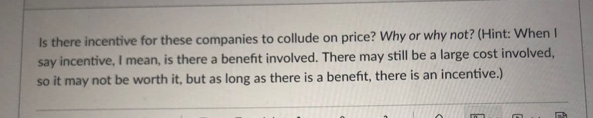 Is there incentive for these companies to collude on price? Why or why not? (Hint: When I
say incentive, I mean, is there a benefit involved. There may still be a large cost involved,
so it may not be worth it, but as long as there is a benefit, there is an incentive.)
