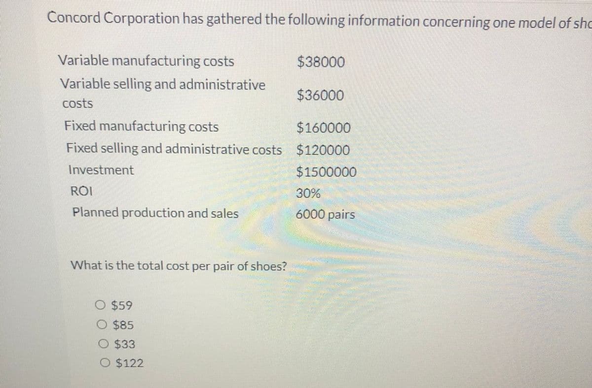 Concord Corporation has gathered the following information concerning one model of sho
Variable manufacturing costs
$38000
Variable selling and administrative
$36000
costs
Fixed manufacturing costs
$160000
Fixed selling and administrative costs $120000
Investment
$1500000
ROI
30%
Planned production and sales
6000 pairs
What is the total cost per pair of shoes?
W O $59
O $85
O $33
O $122
