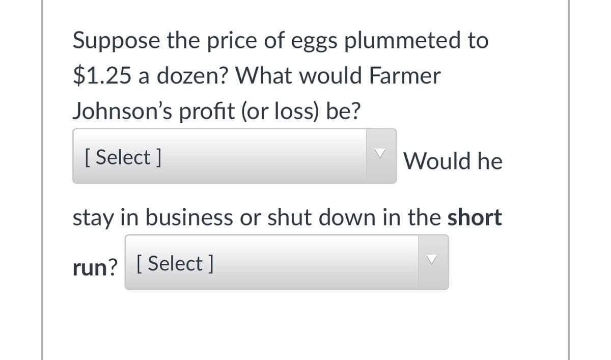 Suppose the price of eggs plummeted to
$1.25 a dozen? What would Farmer
Johnson's profit (or loss) be?
[ Select ]
Would he
stay in business or shut down in the short
run? [ Select]
