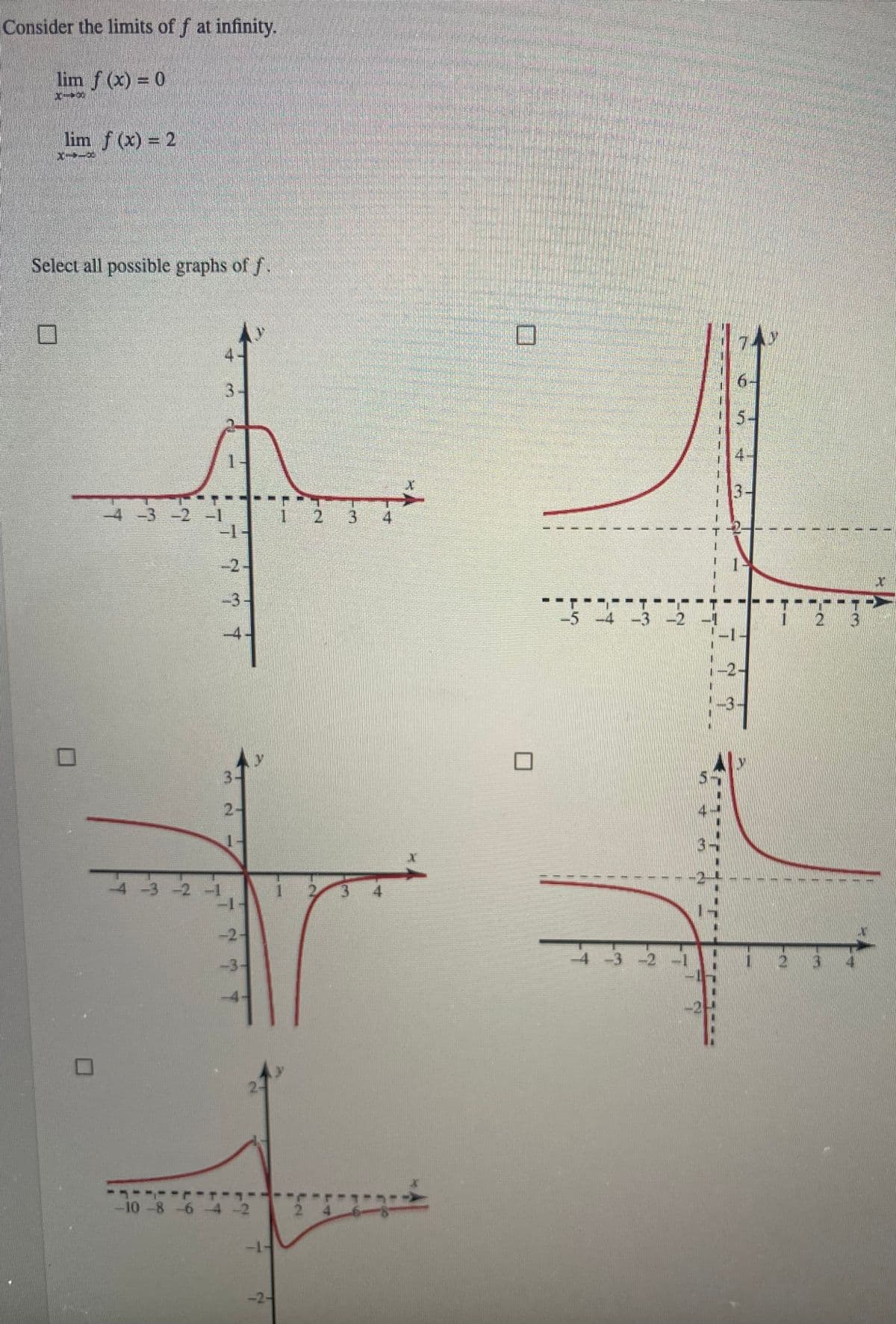 Consider the limits of f at infinity.
lim f(x) = 0
X--X
lim f(x) = 2
M-D
Select all possible graphs of f.
0
11
-4-3-2-1
4
4 -3 -2 -1
1
71
3-
2-
1-
-1
-2
-3-
1
10 -8 -6 -4 -2
-1-
-2-
1
2
2 3
4
3 4
1
-----
-5 -4 -3 -2
1
11
4 -3 -2 -1
6
5.
4
-3
2