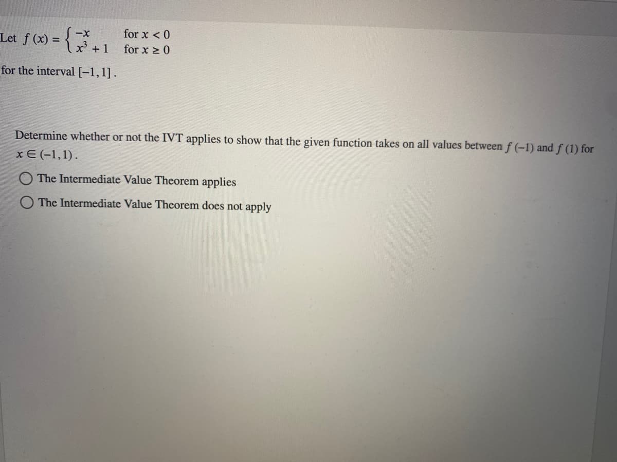 Let f (x) = {²³ +1
-X
for the interval [-1,1].
for x < 0
for x ≥ 0
Determine whether or not the IVT applies to show that the given function takes on all values between f(-1) and f (1) for
x = (-1,1).
The Intermediate Value Theorem applies
The Intermediate Value Theorem does not apply