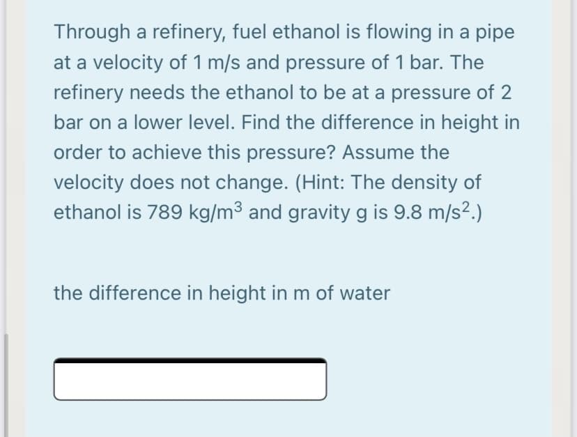 Through a refinery, fuel ethanol is flowing in a pipe
at a velocity of 1 m/s and pressure of 1 bar. The
refinery needs the ethanol to be at a pressure of 2
bar on a lower level. Find the difference in height in
order to achieve this pressure? Assume the
velocity does not change. (Hint: The density of
ethanol is 789 kg/m³ and gravity g is 9.8 m/s².)
the difference in height in m of water
