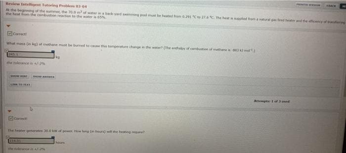PRINTER VERSeON
BACK
Review Intelligent Tutoring Problem 03-04
A the beginning of the summer, the 20.0 m of water in a back yard swimming pool must be heated hrom 0.291 Cto 27.6 The heat ppled from a natural gas fired heater and the efficency of tranferng
the heat from the combustion reaction to the water is 65%
DCorrect
What mass (in ka) of methane must be burmed to cause this temperature change i the water (The enthalpy of combustion of methana 80 mol)
1245.1
kg
the tolerance in -2%
INIH M
SHOW ANSWER
Attempts I of 3 used
Canect
The heater generotes 30.0 kW of power Hew tong (in hours) will the heating require?
1114.01
hours
the tolerance s+%
