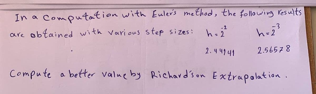 In a computation with Euler's method, the following results
-2
are obtained with various step sizes:
-3
h=2]
h=₂³
2.44141
2.56578
Compute a better value by Richardson Extrapolation.