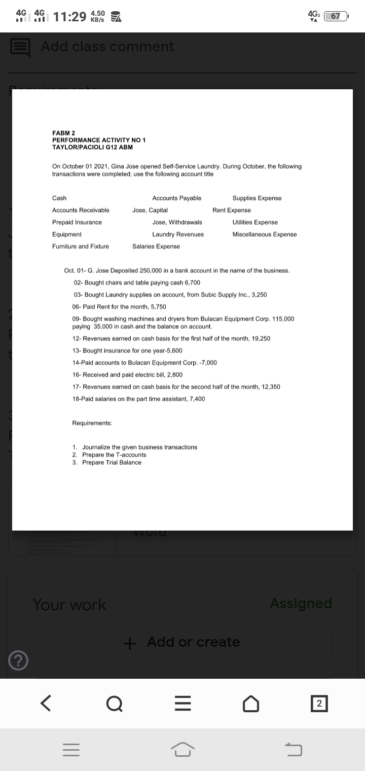 4G 4G
11:29 4.50
4G2
VA
67
KB/s
E Add class comment
FABM 2
PERFORMANCE ACTIVITY NO 1
TAYLOR/PACIOLI G12 ABM
On October 01 2021, Gina Jose opened Self-Service Laundry. During October, the following
transactions were completed; use the following account title
Cash
Accounts Payable
Supplies Expense
Accounts Receivable
Jose, Capital
Rent Expense
Prepaid Insurance
Jose, Withdrawals
Utilities Expense
Equipment
Laundry Revenues
Miscellaneous Expense
Furniture and Fixture
Salaries Expense
Oct. 01- G. Jose Deposited 250,000 in a bank account in the name of the business.
02- Bought chairs and table paying cash 6,700
03- Bought Laundry supplies on account, from Subic Supply Inc., 3,250
06- Paid Rent for the month, 5,750
09- Bought washing machines and dryers from Bulacan Equipment Corp. 115,000
paying 35,000 in cash and the balance on account.
12- Revenues earned on cash basis for the first half of the month, 19,250
13- Bought insurance for one year-5,600
14-Paid accounts to Bulacan Equipment Corp. -7,000
16- Received and paid electric bill, 2,800
17- Revenues earned on cash basis for the second half of the month, 12,350
18-Paid salaries on the part time assistant, 7,400
Requirements:
1. Journalize the given business transactions
2. Prepare the T-accounts
3. Prepare Trial Balance
Word
Your work
Assigned
+ Add or create
く
2
II
