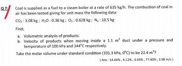 Q7:
Coal is supplied as a fuel to a steam boiler at a rate of 635 kg/h. The combustion of coal in
air has been tested giving for unit mass the following data:
Co2 : 3.08 kg ; H20:0.36 kg; O2:0.628 kg; N2: 10.5 kg
Find;
a. Volumetric analysis of products.
b. Velocity of products when moving inside a 1.1 m? duct under a pressure and
temperature of 100 kPa and 344°C respectively.
Take the molar volume under standard condition (101.3 kPa, 0°C) to be 22.4 m?
(Ans : 14.44% , 4.12% , 4.04% , 77.40% , 3.98 m/s )
