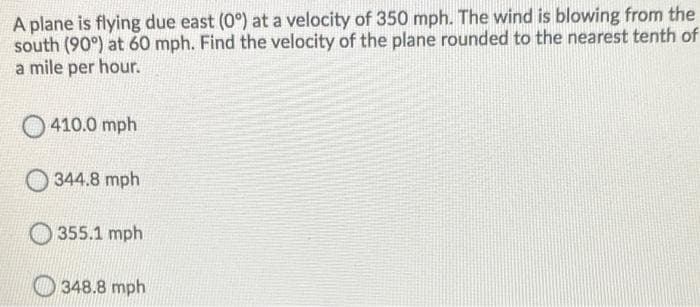 A plane is flying due east (0°) at a velocity of 350 mph. The wind is blowing from the
south (90°) at 60 mph. Find the velocity of the plane rounded to the nearest tenth of
a mile per hour.
O 410.0 mph
344.8 mph
355.1 mph
O 348.8 mph
