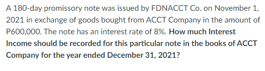 A 180-day promissory note was issued by FDNACCT Co. on November 1,
2021 in exchange of goods bought from ACCT Company in the amount of
P600,000. The note has an interest rate of 8%. How much Interest
Income should be recorded for this particular note in the books of ACCT
Company for the year ended December 31, 2021?