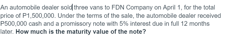 An automobile dealer sold three vans to FDN Company on April 1, for the total
price of P1,500,000. Under the terms of the sale, the automobile dealer received
P500,000 cash and a promissory note with 5% interest due in full 12 months
later. How much is the maturity value of the note?