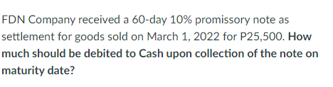 FDN Company received a 60-day 10% promissory note as
settlement for goods sold on March 1, 2022 for P25,500. How
much should be debited to Cash upon collection of the note on
maturity date?