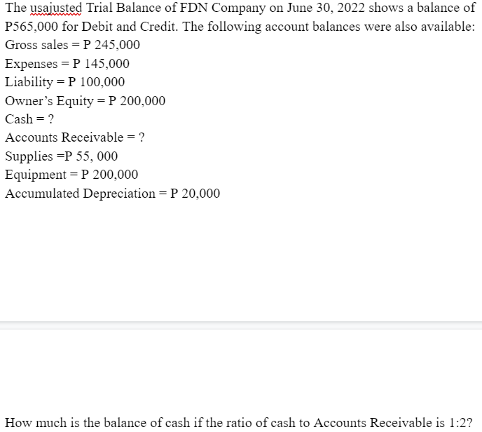 The usajusted Trial Balance of FDN Company on June 30, 2022 shows a balance of
P565,000 for Debit and Credit. The following account balances were also available:
Gross sales = P 245,000
Expenses = P 145,000
Liability P 100,000
Owner's Equity = P 200,000
Cash = ?
Accounts Receivable = ?
Supplies =P 55, 000
Equipment P 200,000
Accumulated Depreciation = P 20,000
How much is the balance of cash if the ratio of cash to Accounts Receivable is 1:2?