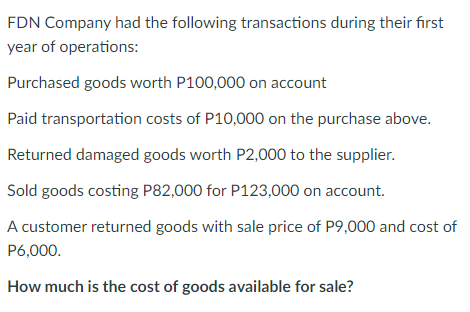 FDN Company had the following transactions during their first
year of operations:
Purchased goods worth P100,000 on account
Paid transportation costs of P10,000 on the purchase above.
Returned damaged goods worth P2,000 to the supplier.
Sold goods costing P82,000 for P123,000 on account.
A customer returned goods with sale price of P9,000 and cost of
P6,000.
How much is the cost of goods available for sale?