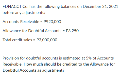 FDNACCT Co. has the following balances on December 31, 2021
before any adjustments:
Accounts Receivable = P920,000
Allowance for Doubtful Accounts = P3,250
Total credit sales = P3,000,000
Provision for doubtful accounts is estimated at 5% of Accounts
Receivable. How much should be credited to the Allowance for
Doubtful Accounts as adjustment?