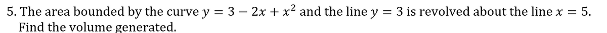 5. The area bounded by the curve y = 3 – 2x + x² and the line y = 3 is revolved about the line x = 5.
Find the volume generated.
