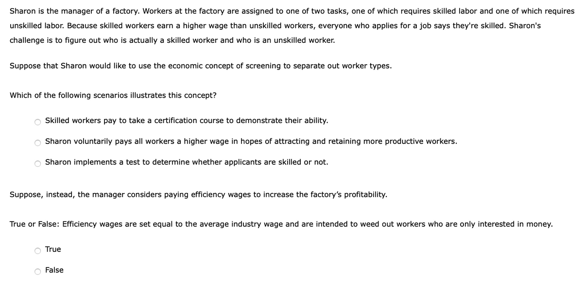 Sharon is the manager of a factory. Workers at the factory are assigned to one of two tasks, one of which requires skilled labor and one of which requires
unskilled labor. Because skilled workers earn a higher wage than unskilled workers, everyone who applies for a job says they're skilled. Sharon's
challenge is to figure out who is actually a skilled worker and who is an unskilled worker.
Suppose that Sharon would like to use the economic concept of screening to separate out worker types.
Which of the following scenarios illustrates this concept?
Skilled workers pay to take a certification course to demonstrate their ability.
Sharon voluntarily pays all workers a higher wage in hopes of attracting and retaining more productive workers.
Sharon implements a test to determine whether applicants are skilled or not.
Suppose, instead, the manager considers paying efficiency wages to increase the factory's profitability.
True or False: Efficiency wages are set equal to the average industry wage and are intended to weed out workers who are only interested in money.
True
O False