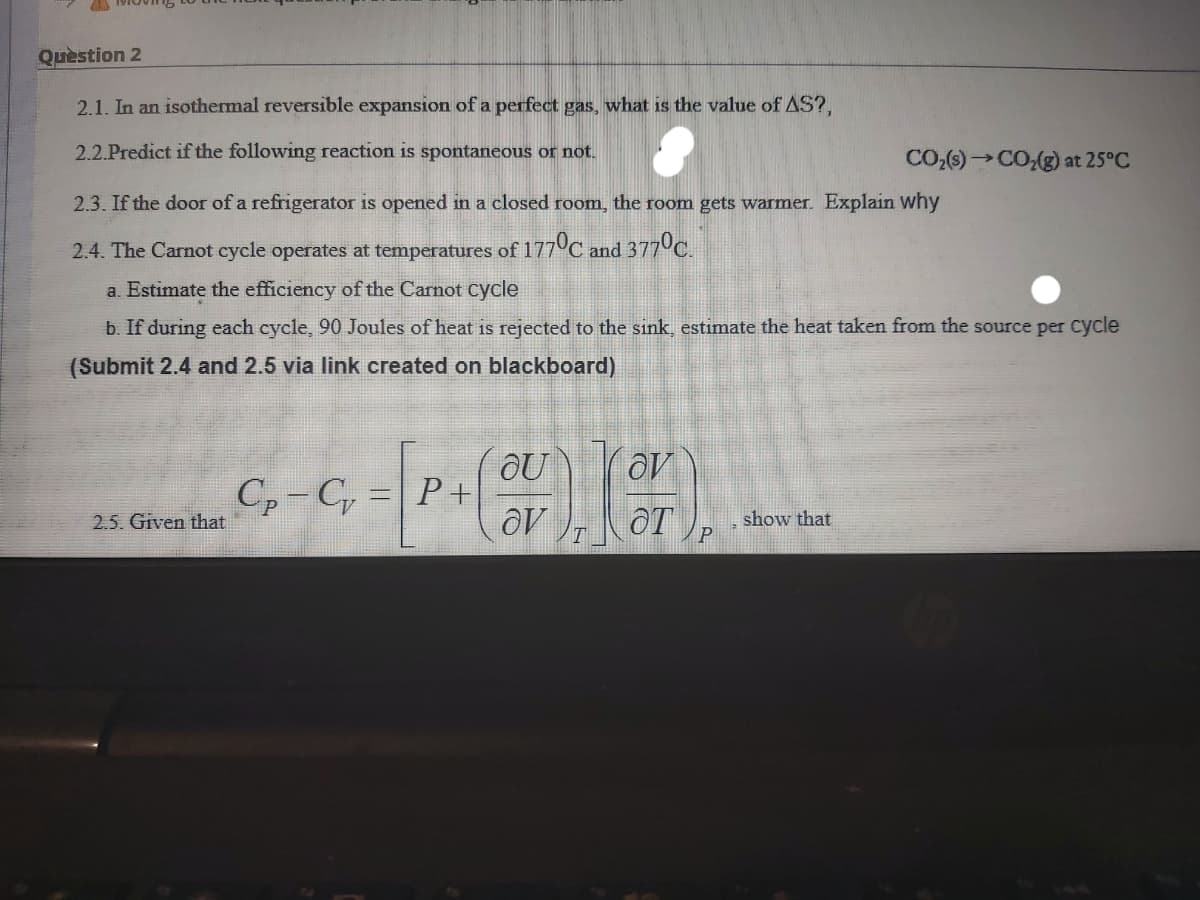 Quèstion 2
2.1. In an isothermal reversible expansion of a perfect gas, what is the value of AS?,
2.2.Predict if the following reaction is spontaneous or not.
CO:()→CO(g) at 25°C
2.3. If the door of a refrigerator is opened in a closed room, the room gets warmer. Explain why
2.4. The Carnot cycle operates at temperatures of 177°C and 377 C.
a. Estimate the efficiency of the Carnot cycle
b. If during each cycle, 90 Joules of heat is rejected to the sink, estimate the heat taken from the source per cycle
(Submit 2.4 and 2.5 via link created on blackboard)
OU
C,-C =|P+
OT
2.5. Given that
show that
