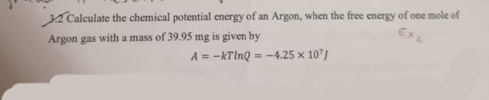 32 Calculate the chemical potential energy of an Argon, when the free energy of one mole of
Ex2
Argon gas with a mass of 39.95 mg is given by
A = -kTlnQ = -4.25 x 107J
