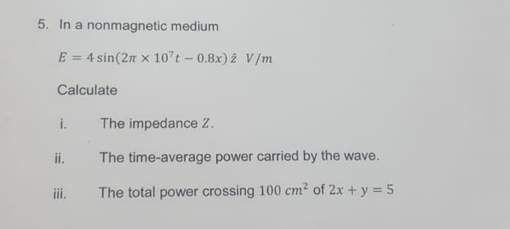 5. In a nonmagnetic medium
E = 4 sin(2π x 107t - 0.8x) 2 V/m
Calculate
i.
ii.
iii.
The impedance Z.
The time-average power carried by the wave.
The total power crossing 100 cm² of 2x + y = 5