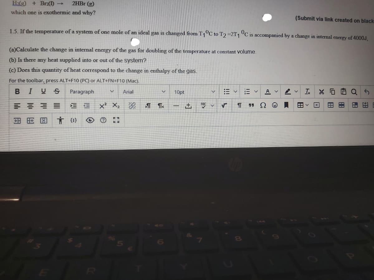 H2(g) + Brz(1) →
2HBr (g)
which one is exothermic and why?
(Submit via link created on black
1.5. If the temnperature of a system of one mole of an ideal gas is changed from T1°C to T2 =2T1 °C is accompanied by a change in internal energy of 4000J.
(a)Calculate the change in internal energy of the gas for doubling of the temperature at constant volume.
(b) Is there any heat supplied into or out of the system?
(c) Does this quantity of heat correspond to the change in enthalpy of the gas.
For the toolbar, press ALT+F10 (PC) or ALT+FN+F10 (Mac).
В I
U S
Paragraph
A v
Arial
10pt
x² X2
田
