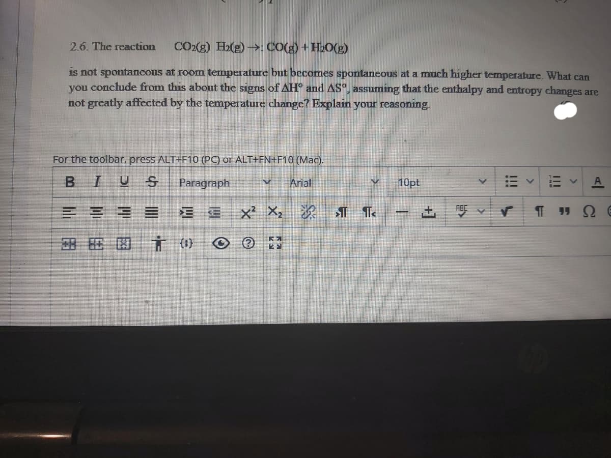 2.6. The reaction
COXe) H2(g) ->: CO(g) +H20(g)
is not spontaneous at room temperature but becomes spontaneous at a much higher temperature. What can
you conclude from this about the signs of AH° and AS°, assuming that the enthalpy and entropy changes are
not greatly affected by the temperature change? Explain your reasoning.
For the toolbar, press ALT+F10 (PC) or ALT+FN+F10 (Mac).
BIUS
Paragraph
Arial
10pt
x X,
ABC
田 区市の
I!!
!!!
