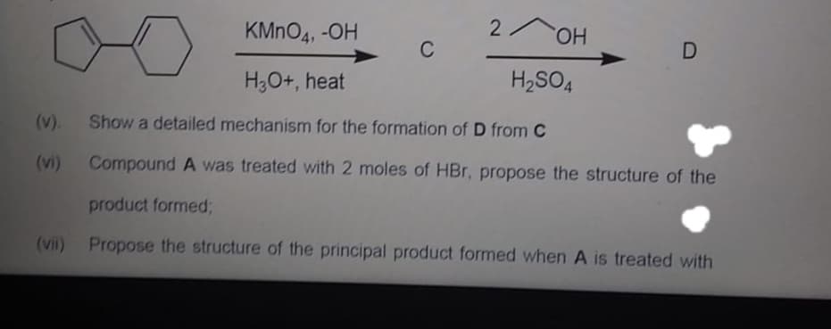 KMNO4, -OH
2 OH
C
H;O+, heat
H2SO4
(v).
Show a detailed mechanism for the formation of D from C
(vi)
Compound A was treated with 2 moles of HBr, propose the structure of the
product formed;
(vii) Propose the structure of the principal product formed when A is treated with
