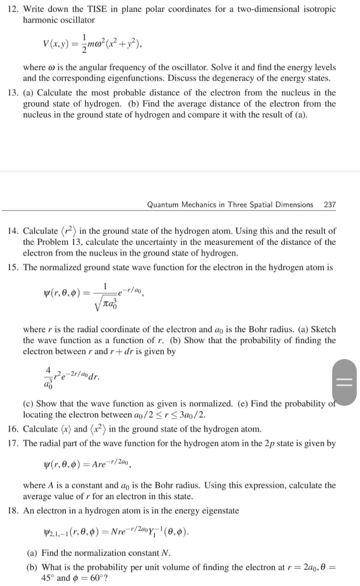 12. Write down the TISE in plane polar coordinates for a two-dimensional isotropic
harmonic oscillator
V(x,y) = zmo (x² + y°).
where w is the angular frequency of the oscillator. Solve it and find the energy levels
and the corresponding eigenfunctions. Discuss the degeneracy of the energy states.
13. (a) Calculate the most probable distance of the electron from the nucleus in the
ground state of hydrogen. (b) Find the average distance of the electron from the
nucleus in the ground state of hydrogen and compare it with the result of (a).
Quantum Mechanics in Three Spatial Dimensions
237
14. Calculate (r²) in the ground state of the hydrogen atom. Using this and the result of
the Problem 13, calculate the uncertainty in the measurement of the distance of the
electron from the nucleus in the ground state of hydrogen.
15. The normalized ground state wave function for the electron in the hydrogen atom is
1
y(r,0,0) =
παι
,-r/ao.
where r is the radial coordinate of the electron and ao is the Bohr radius. (a) Sketch
the wave function as a function of r. (b) Show that the probability of finding the
electron between r and r+ dr is given by
4
-2r/ao dr.
(c) Show that the wave function as given is normalized. (e) Find the probability of
locating the electron between ao/2<r< 3ao/2.
16. Calculate (x) and (x²) in the ground state of the hydrogen atom.
17. The radial part of the wave function for the hydrogen atom in the 2p state is given by
y(r, 0,ø) = Are¯r/2a0.
where A is a constant and ao is the Bohr radius. Using this expression, calculate the
average value of r for an electron in this state.
18. An electron in a hydrogen atom is in the energy eigenstate
V2,1,–1(r, 0, ¢) = Nre "/240Y,-' (0,4).
(a) Find the normalization constant N.
(b) What is the probability per unit volume of finding the electron at r = 2ao, 0 =
45° and o = 60°?
