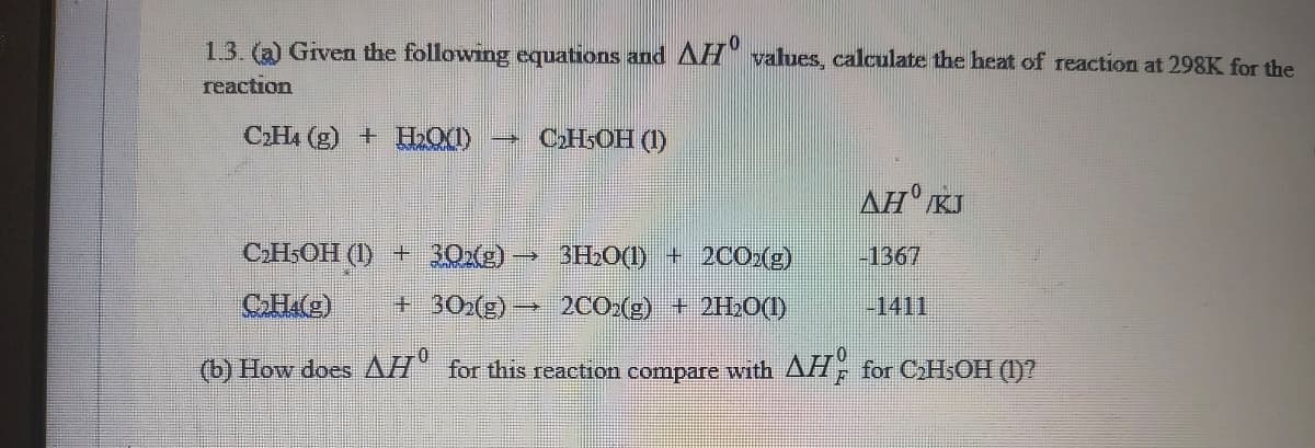 1.3. (a) Given the following equations and AH" values, calculate the heat of reaction at 298K for the
reaction
CHA (g) + HLO(1)
СНЬОН (1)
AH KJ
CH,OH (1) + 30xe) –
3H2O(1) + 2CO2(g)
-1367
+ 30x(g) → 2CO.(g) + 2H2O(1)
-1411
(b) How does AH" for this rcaction compare with AH for CHsOH (1)?
