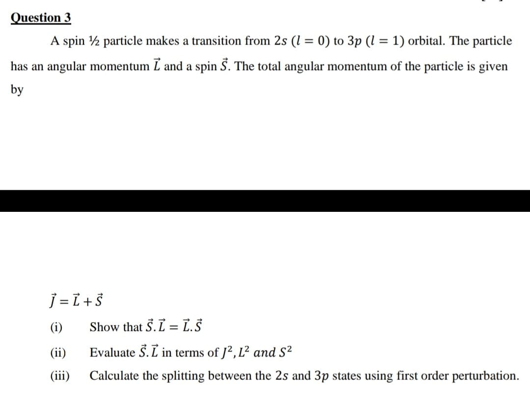 Question 3
A spin 1½ particle makes a transition from 2s (1 = 0) to 3p (1 = 1) orbital. The particle
has an angular momentum I and a spin S. The total angular momentum of the particle is given
by
J = L + S
(i)
Show that S.L = L.Š
(ii)
Evaluate S. L in terms of J², L² and S²
(iii)
Calculate the splitting between the 2s and 3p states using first order perturbation.