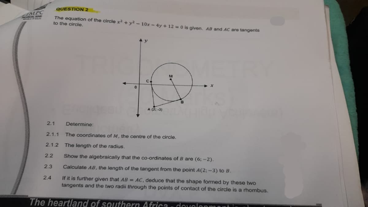 ZIMPC
CAL GOVE
2.1
QUESTION 2
The equation of the circle x² + y² - 10x - 4y + 12 = 0 is given. AB and AC are tangents
to the circle.
2.3
2.4
TRIC
Determine:
A (2; -3)
2.1.1 The coordinates of M, the centre of the circle.
2.1.2 The length of the radius.
2.2
9
B
x
Show the algebraically that the co-ordinates of B are (6; -2).
Calculate AB, the length of the tangent from the point A(2:-3) to B.
If it is further given that AB = AC, deduce that the shape formed by these two
tangents and the two radii through the points of contact of the circle is a rhombus.
The heartland of southern Africa, dovelopment