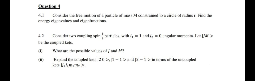 Question 4
4.1 Consider the free motion of a particle of mass M constrained to a circle of radius r. Find the
energy eigenvalues and eigenfunctions.
4.2 Consider two coupling spin particles, with 1₁ = 1 and ₂ = 0 angular momenta. Let IJM >
be the coupled kets.
(i)
What are the possible values of J and M?
(ii)
Expand the coupled kets |2 0>, 11-1> and |2 - 1 > in terms of the uncoupled
kets j₁j₂m₁m₂ >.