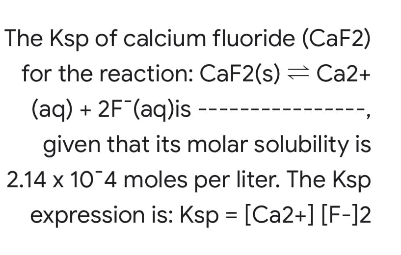 The Ksp of calcium fluoride (CaF2)
for the reaction: CaF2(s) = Ca2+
(aq) + 2F"(aq)is --
given that its molar solubility is
2.14 x 10 4 moles per liter. The Ksp
expression is: Ksp = [Ca2+] [F-]2
