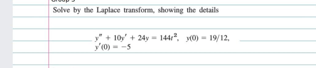 Solve by the Laplace transform, showing the details
y" + 10y' + 24y = 14412, y(0) = 19/12,
y'(0) = -5
%3D
