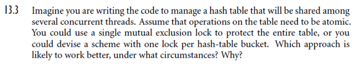 13.3
Imagine you are writing the code to manage a hash table that will be shared among
several concurrent threads. Assume that operations on the table need to be atomic.
You could use a single mutual exclusion lock to protect the entire table, or you
could devise a scheme with one lock per hash-table bucket. Which approach is
likely to work better, under what circumstances? Why?
